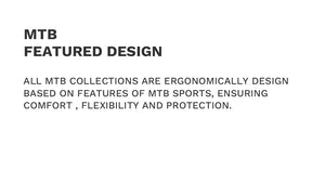 MTB Featured Design
All MTB collections are ergonomically design based on features of MTB sports, ensuring comfort , flexibility and protection.